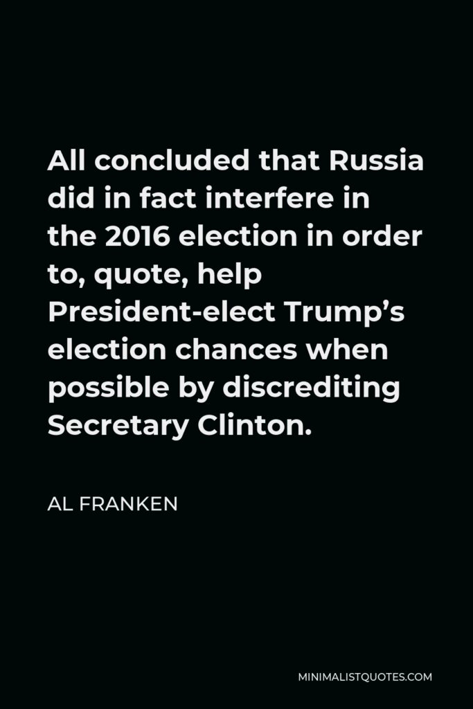 Al Franken Quote - All concluded that Russia did in fact interfere in the 2016 election in order to, quote, help President-elect Trump’s election chances when possible by discrediting Secretary Clinton.