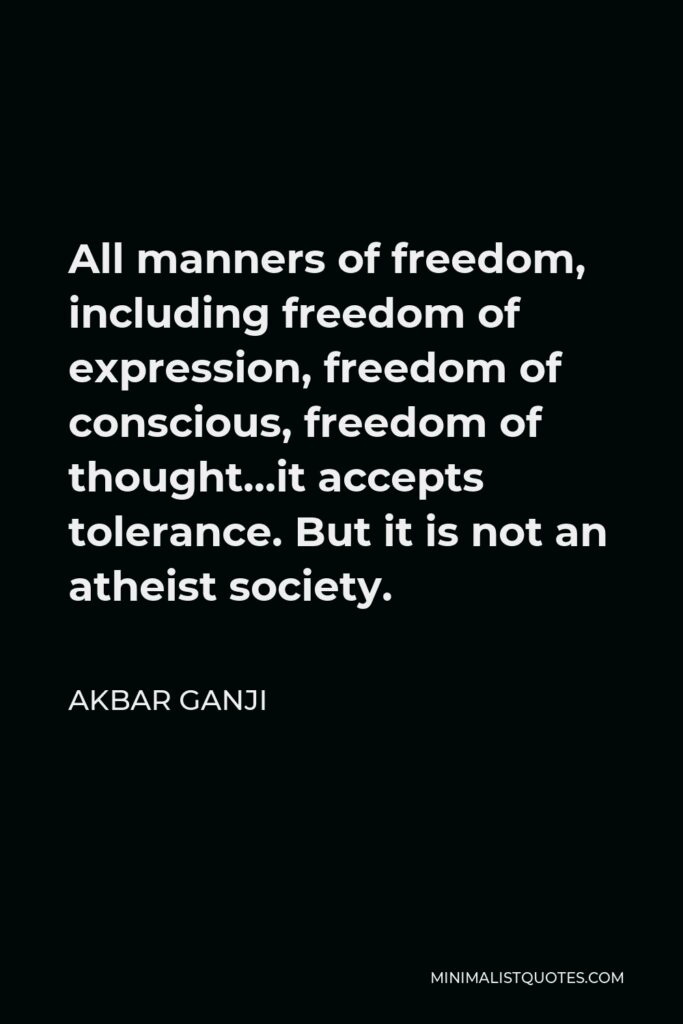 Akbar Ganji Quote - All manners of freedom, including freedom of expression, freedom of conscious, freedom of thought…it accepts tolerance. But it is not an atheist society.