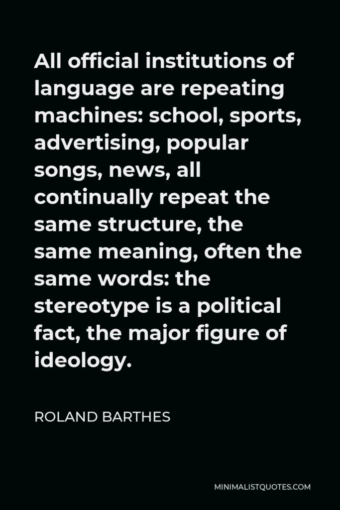 Roland Barthes Quote - All official institutions of language are repeating machines: school, sports, advertising, popular songs, news, all continually repeat the same structure, the same meaning, often the same words: the stereotype is a political fact, the major figure of ideology.