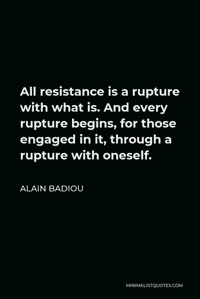 Alain Badiou Quote - All resistance is a rupture with what is. And every rupture begins, for those engaged in it, through a rupture with oneself.