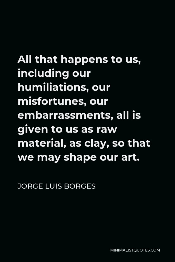 Jorge Luis Borges Quote - All that happens to us, including our humiliations, our misfortunes, our embarrassments, all is given to us as raw material, as clay, so that we may shape our art.