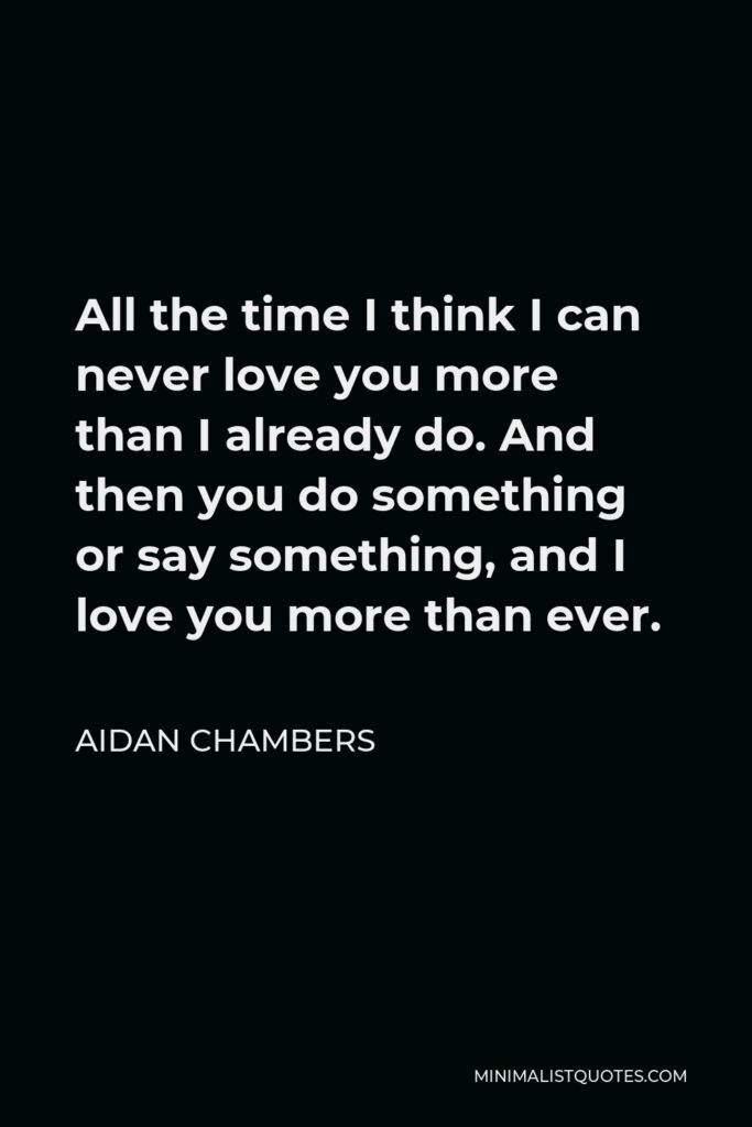 Aidan Chambers Quote - All the time I think I can never love you more than I already do. And then you do something or say something, and I love you more than ever.
