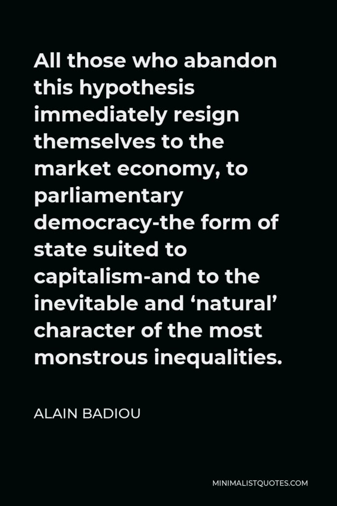 Alain Badiou Quote - All those who abandon this hypothesis immediately resign themselves to the market economy, to parliamentary democracy-the form of state suited to capitalism-and to the inevitable and ‘natural’ character of the most monstrous inequalities.