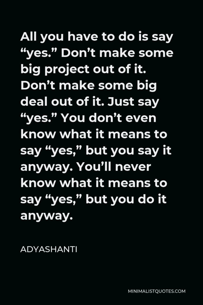 Adyashanti Quote - All you have to do is say “yes.” Don’t make some big project out of it. Don’t make some big deal out of it. Just say “yes.” You don’t even know what it means to say “yes,” but you say it anyway. You’ll never know what it means to say “yes,” but you do it anyway.