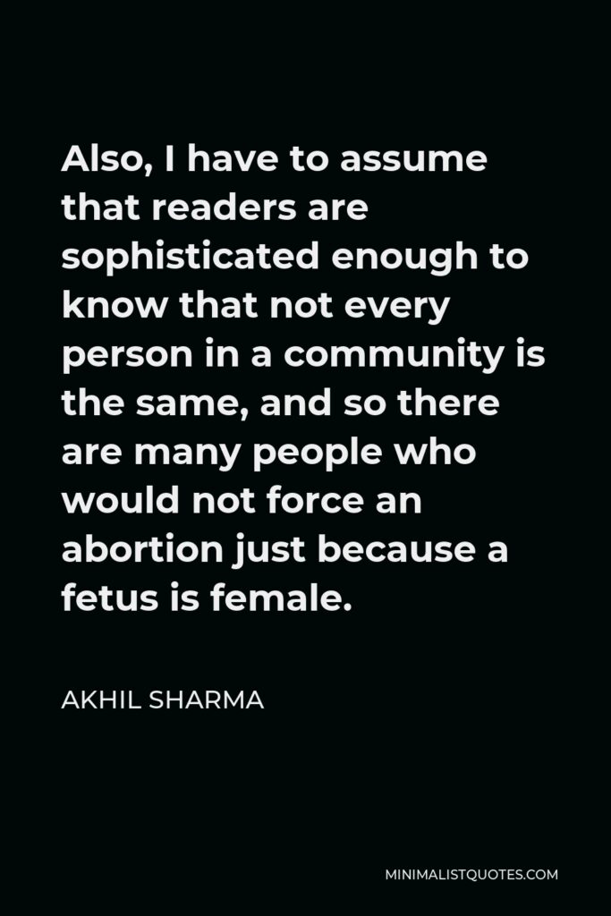 Akhil Sharma Quote - Also, I have to assume that readers are sophisticated enough to know that not every person in a community is the same, and so there are many people who would not force an abortion just because a fetus is female.