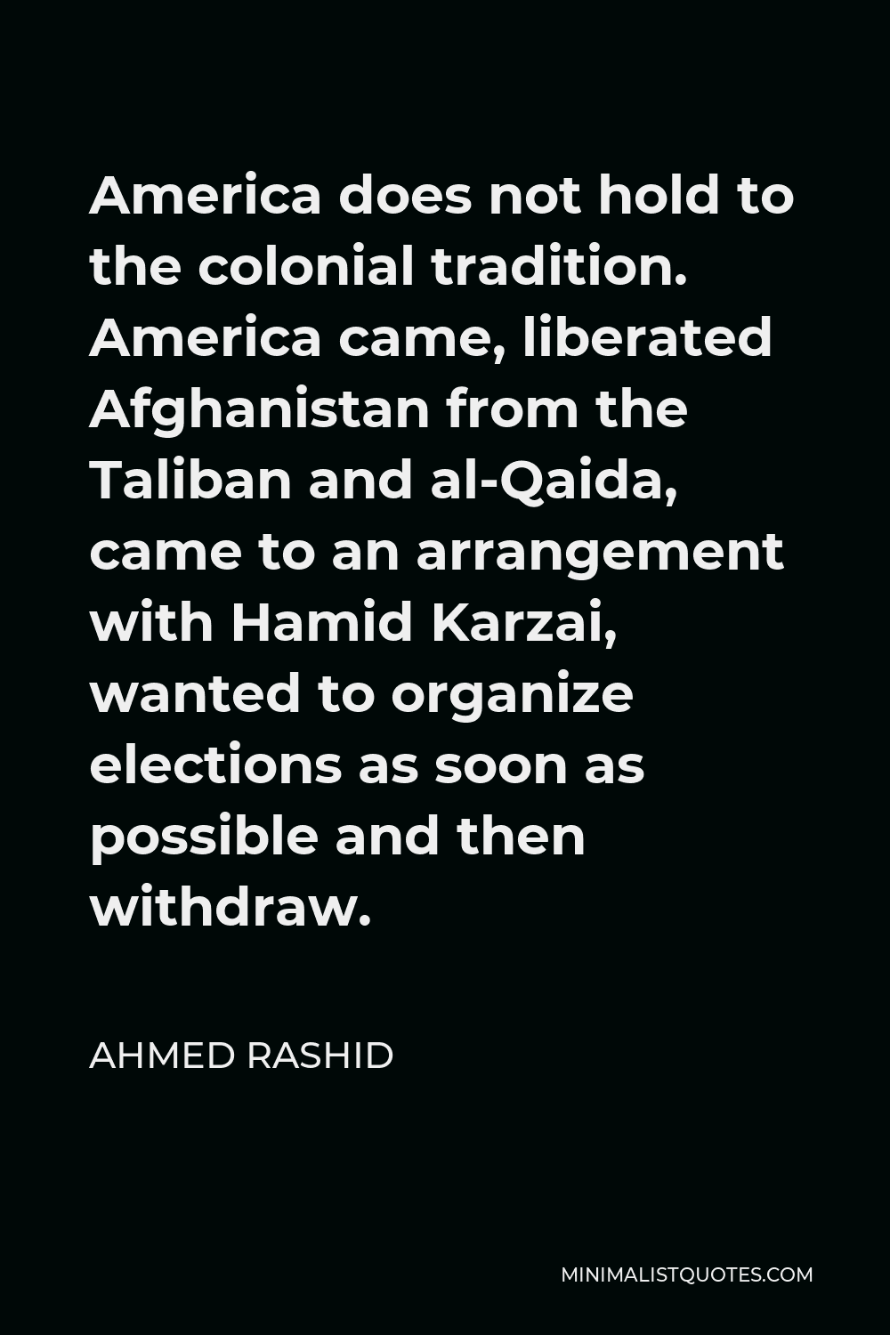 Ahmed Rashid Quote - America does not hold to the colonial tradition. America came, liberated Afghanistan from the Taliban and al-Qaida, came to an arrangement with Hamid Karzai, wanted to organize elections as soon as possible and then withdraw.