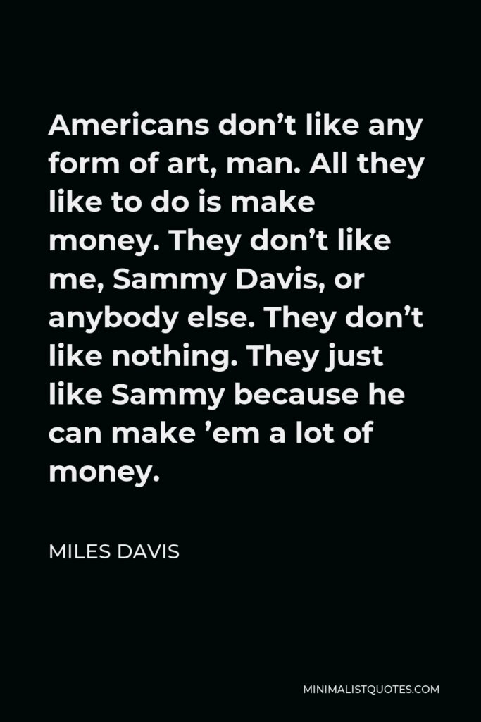 Miles Davis Quote - Americans don’t like any form of art, man. All they like to do is make money. They don’t like me, Sammy Davis, or anybody else. They don’t like nothing. They just like Sammy because he can make ’em a lot of money.