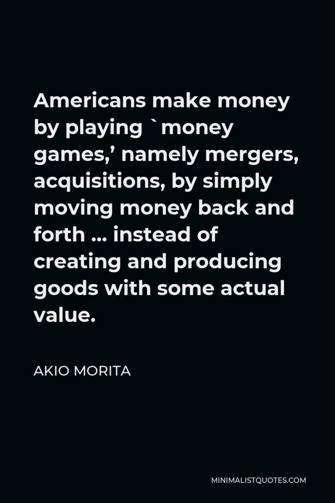 Akio Morita Quote - Americans make money by playing `money games,’ namely mergers, acquisitions, by simply moving money back and forth … instead of creating and producing goods with some actual value.