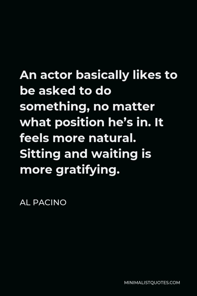 Al Pacino Quote - An actor basically likes to be asked to do something, no matter what position he’s in. It feels more natural. Sitting and waiting is more gratifying.