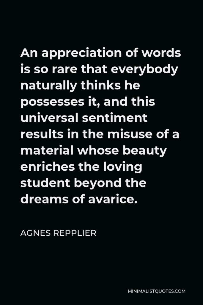Agnes Repplier Quote - An appreciation of words is so rare that everybody naturally thinks he possesses it, and this universal sentiment results in the misuse of a material whose beauty enriches the loving student beyond the dreams of avarice.