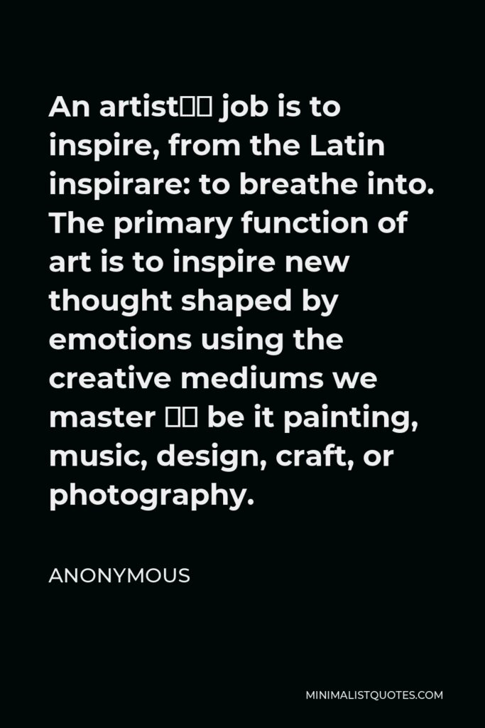Anonymous Quote - An artist’s job is to inspire, from the Latin inspirare: to breathe into. The primary function of art is to inspire new thought shaped by emotions using the creative mediums we master – be it painting, music, design, craft, or photography.