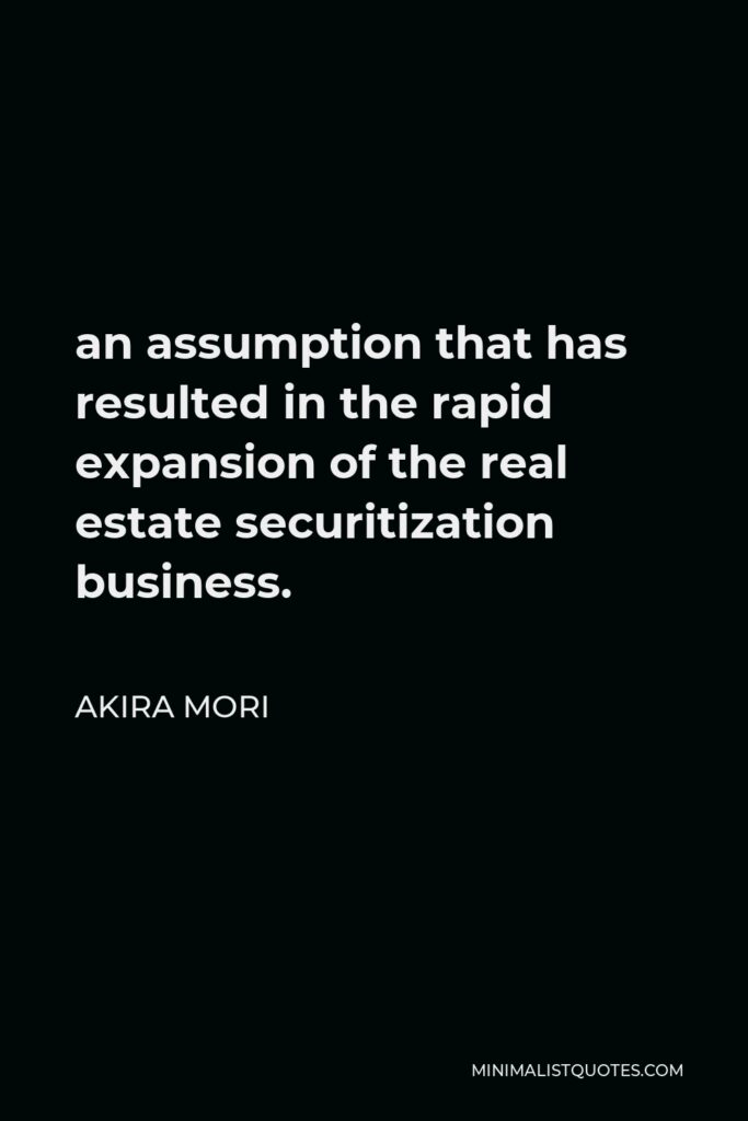 Akira Mori Quote - an assumption that has resulted in the rapid expansion of the real estate securitization business.