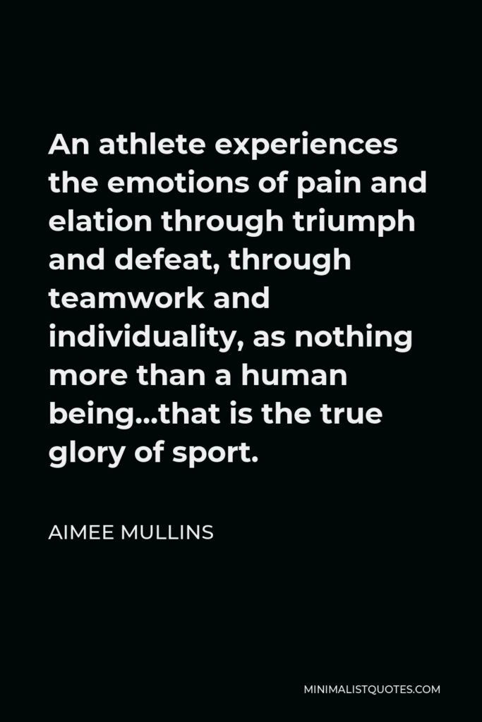 Aimee Mullins Quote - An athlete experiences the emotions of pain and elation through triumph and defeat, through teamwork and individuality, as nothing more than a human being…that is the true glory of sport.