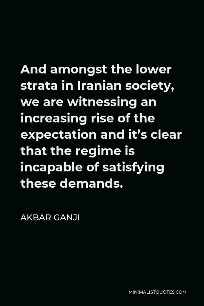 Akbar Ganji Quote - And amongst the lower strata in Iranian society, we are witnessing an increasing rise of the expectation and it’s clear that the regime is incapable of satisfying these demands.