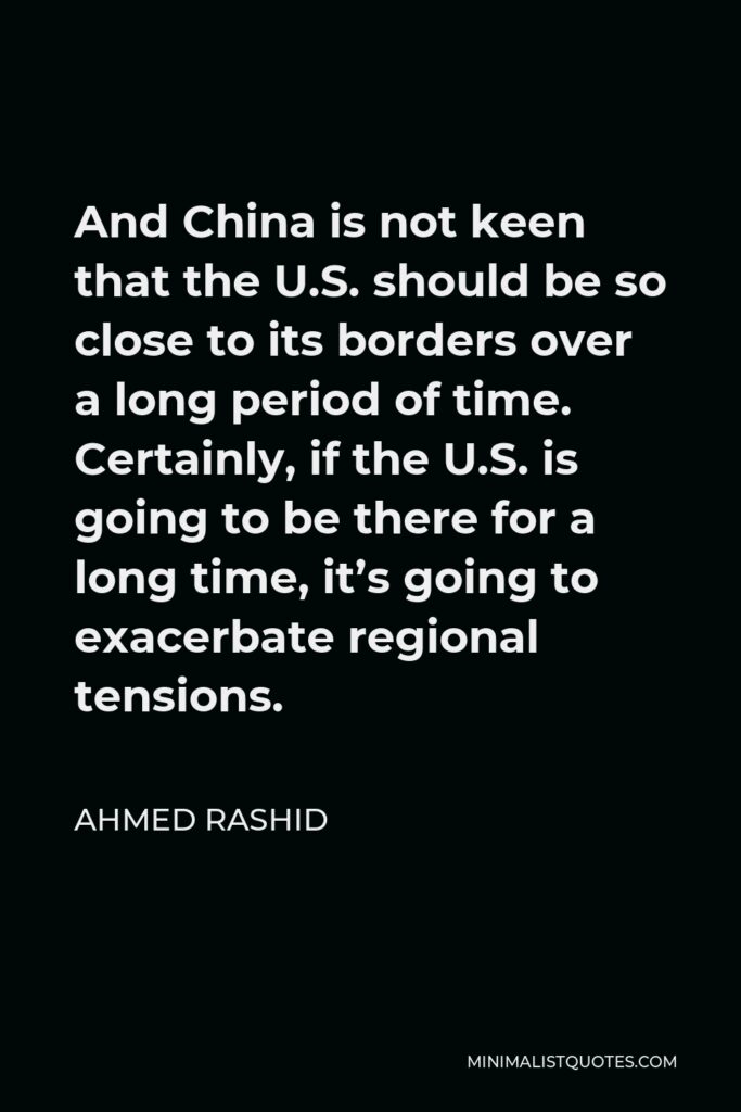 Ahmed Rashid Quote - And China is not keen that the U.S. should be so close to its borders over a long period of time. Certainly, if the U.S. is going to be there for a long time, it’s going to exacerbate regional tensions.