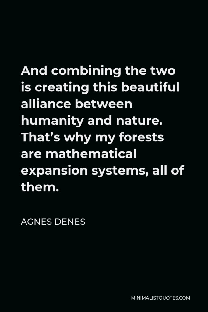 Agnes Denes Quote - And combining the two is creating this beautiful alliance between humanity and nature. That’s why my forests are mathematical expansion systems, all of them.