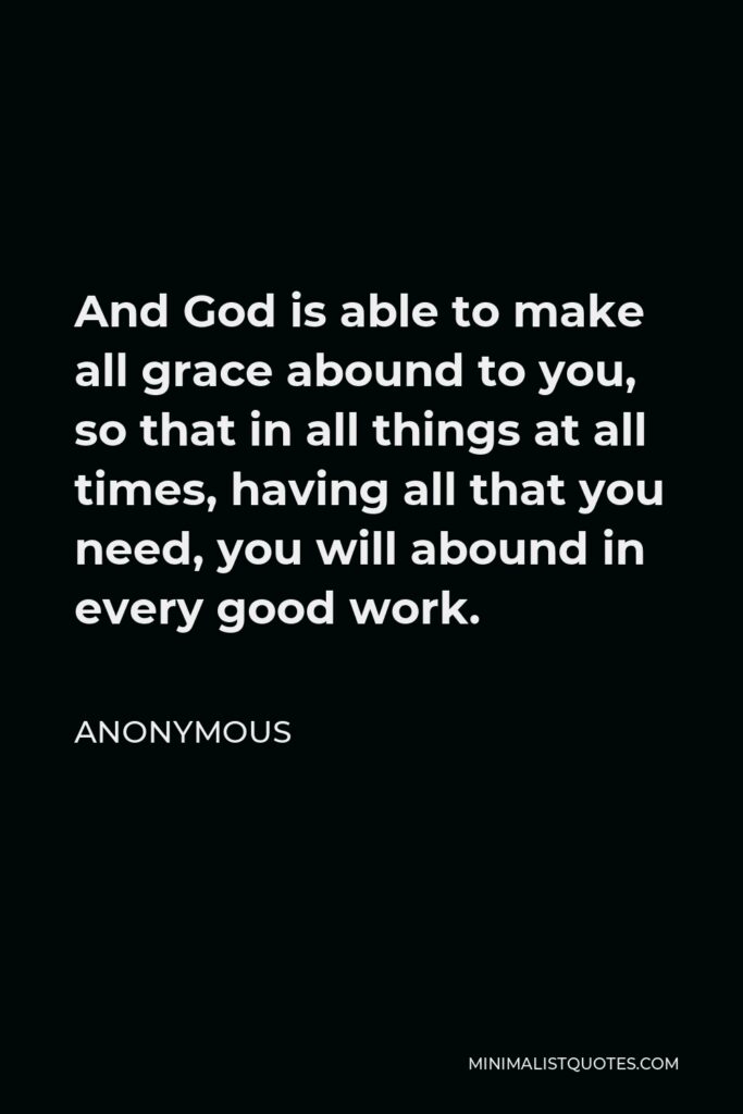 Anonymous Quote - And God is able to make all grace abound to you, so that in all things at all times, having all that you need, you will abound in every good work.