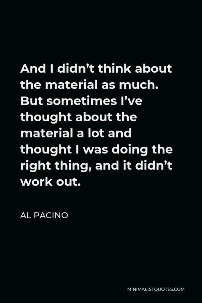 Al Pacino Quote - And I didn’t think about the material as much. But sometimes I’ve thought about the material a lot and thought I was doing the right thing, and it didn’t work out.