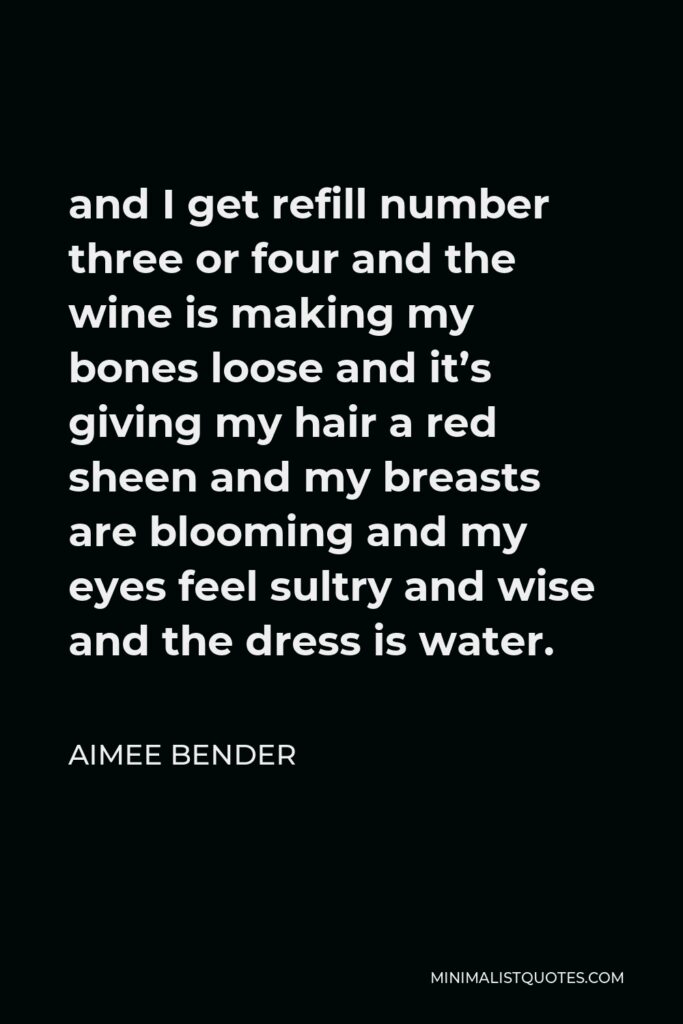 Aimee Bender Quote - and I get refill number three or four and the wine is making my bones loose and it’s giving my hair a red sheen and my breasts are blooming and my eyes feel sultry and wise and the dress is water.