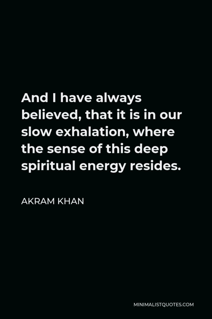 Akram Khan Quote - And I have always believed, that it is in our slow exhalation, where the sense of this deep spiritual energy resides.