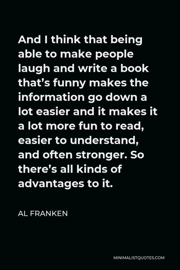 Al Franken Quote - And I think that being able to make people laugh and write a book that’s funny makes the information go down a lot easier and it makes it a lot more fun to read, easier to understand, and often stronger. So there’s all kinds of advantages to it.