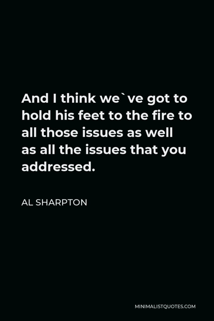 Al Sharpton Quote - And I think we`ve got to hold his feet to the fire to all those issues as well as all the issues that you addressed.