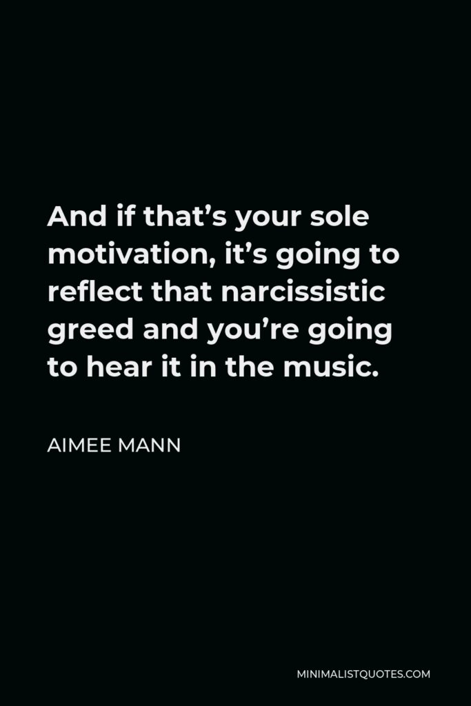 Aimee Mann Quote - And if that’s your sole motivation, it’s going to reflect that narcissistic greed and you’re going to hear it in the music.