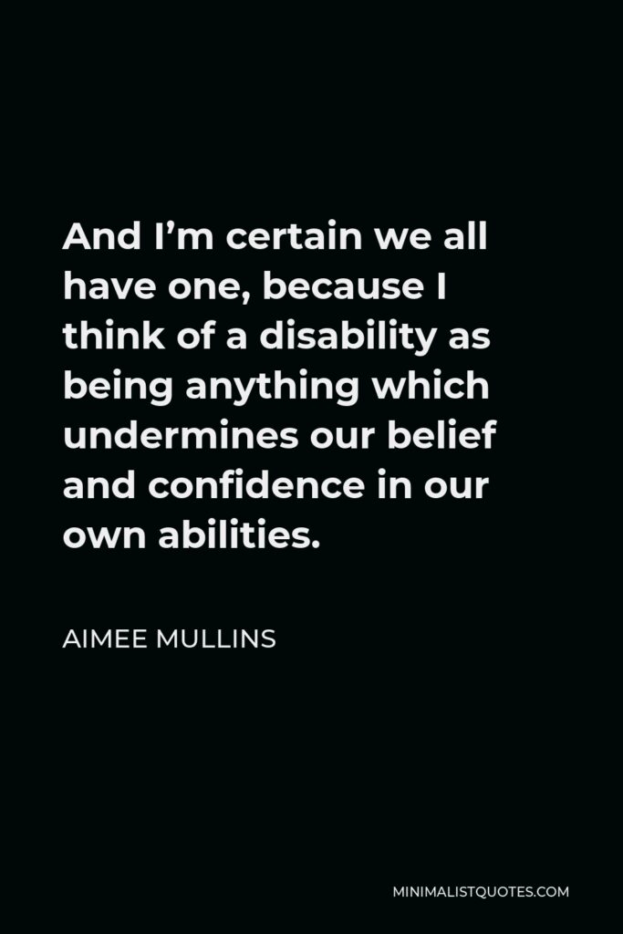 Aimee Mullins Quote - And I’m certain we all have one, because I think of a disability as being anything which undermines our belief and confidence in our own abilities.