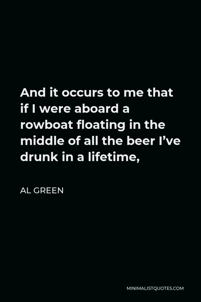 Al Green Quote - And it occurs to me that if I were aboard a rowboat floating in the middle of all the beer I’ve drunk in a lifetime,