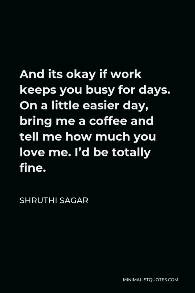 Shruthi Sagar Quote - And its okay if work keeps you busy for days. On a little easier day, bring me a coffee and tell me how much you love me. I’d be totally fine.