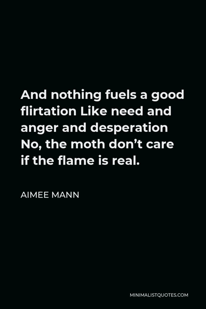 Aimee Mann Quote - And nothing fuels a good flirtation Like need and anger and desperation No, the moth don’t care if the flame is real.