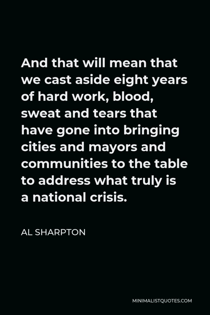 Al Sharpton Quote - And that will mean that we cast aside eight years of hard work, blood, sweat and tears that have gone into bringing cities and mayors and communities to the table to address what truly is a national crisis.
