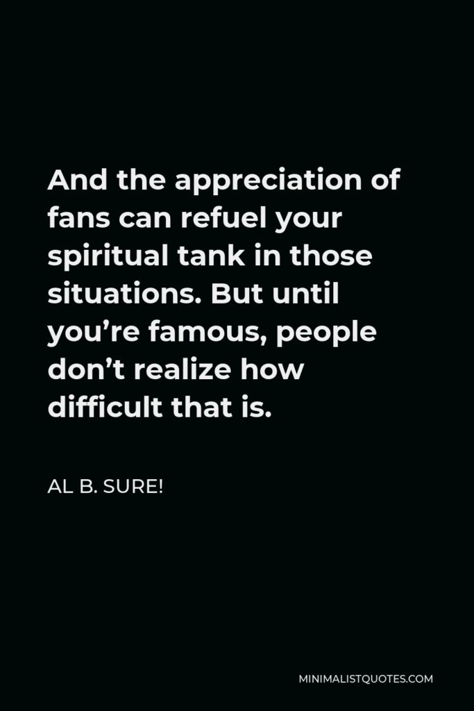 Al B. Sure! Quote - And the appreciation of fans can refuel your spiritual tank in those situations. But until you’re famous, people don’t realize how difficult that is.