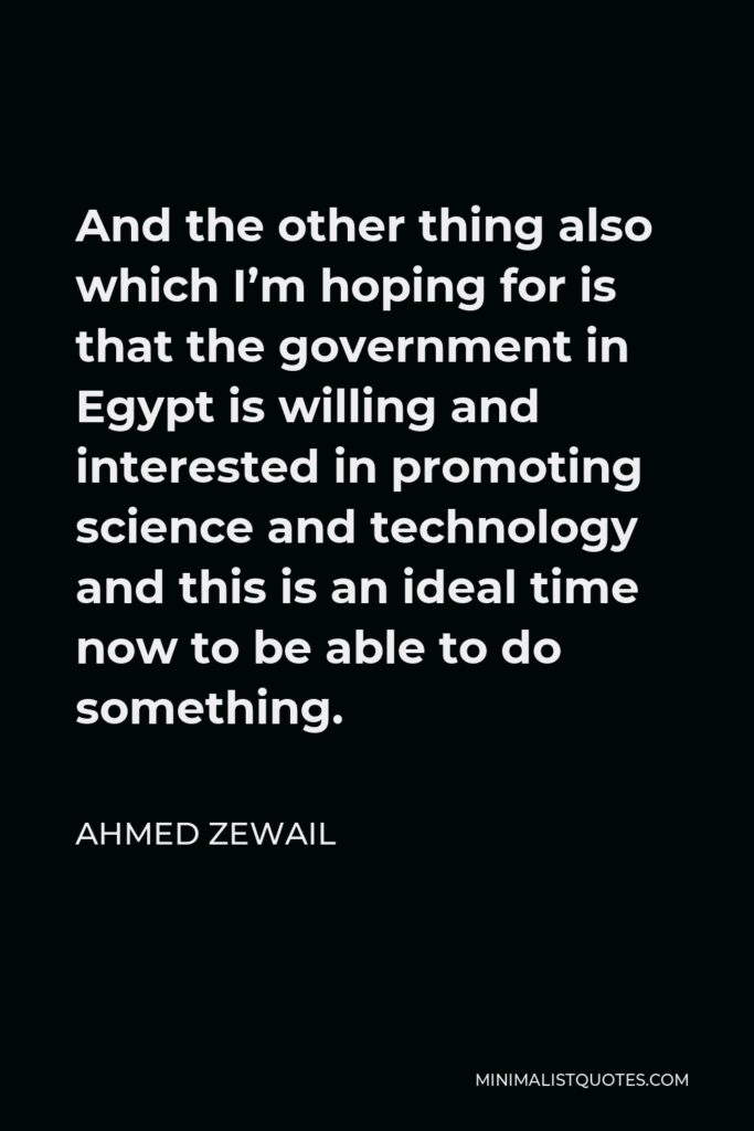 Ahmed Zewail Quote - And the other thing also which I’m hoping for is that the government in Egypt is willing and interested in promoting science and technology and this is an ideal time now to be able to do something.