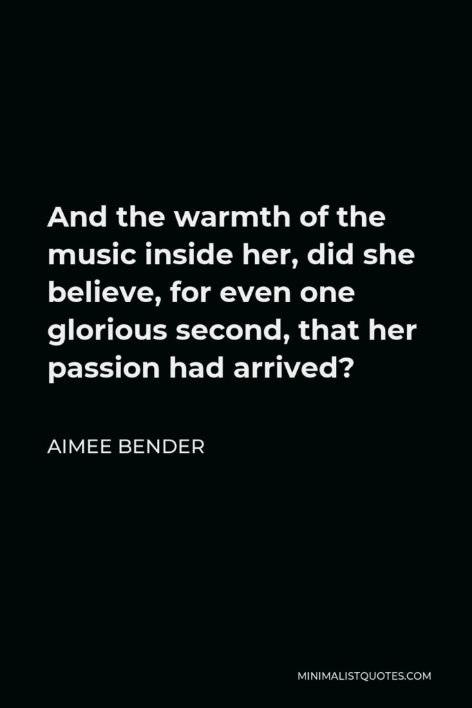 Aimee Bender Quote - And the warmth of the music inside her, did she believe, for even one glorious second, that her passion had arrived?