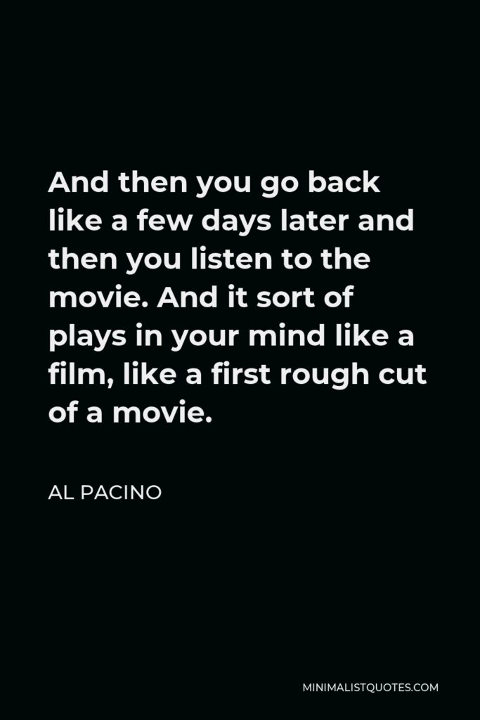 Al Pacino Quote - And then you go back like a few days later and then you listen to the movie. And it sort of plays in your mind like a film, like a first rough cut of a movie.