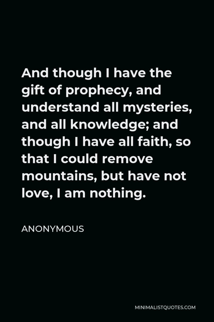 Anonymous Quote - And though I have the gift of prophecy, and understand all mysteries, and all knowledge; and though I have all faith, so that I could remove mountains, but have not love, I am nothing.