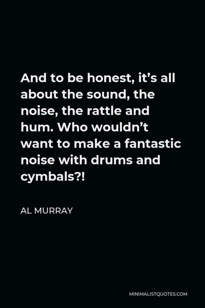 Al Murray Quote - And to be honest, it’s all about the sound, the noise, the rattle and hum. Who wouldn’t want to make a fantastic noise with drums and cymbals?!