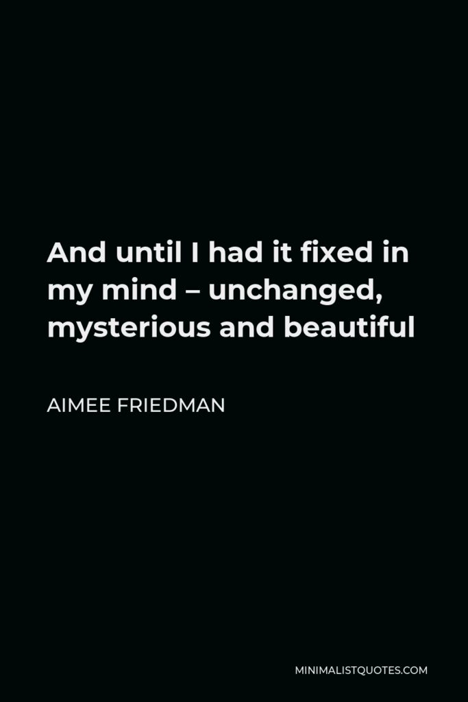 Aimee Friedman Quote - And until I had it fixed in my mind – unchanged, mysterious and beautiful