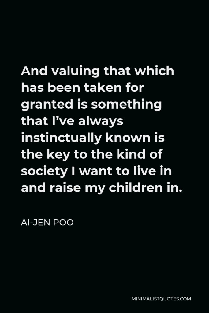 Ai-jen Poo Quote - And valuing that which has been taken for granted is something that I’ve always instinctually known is the key to the kind of society I want to live in and raise my children in.