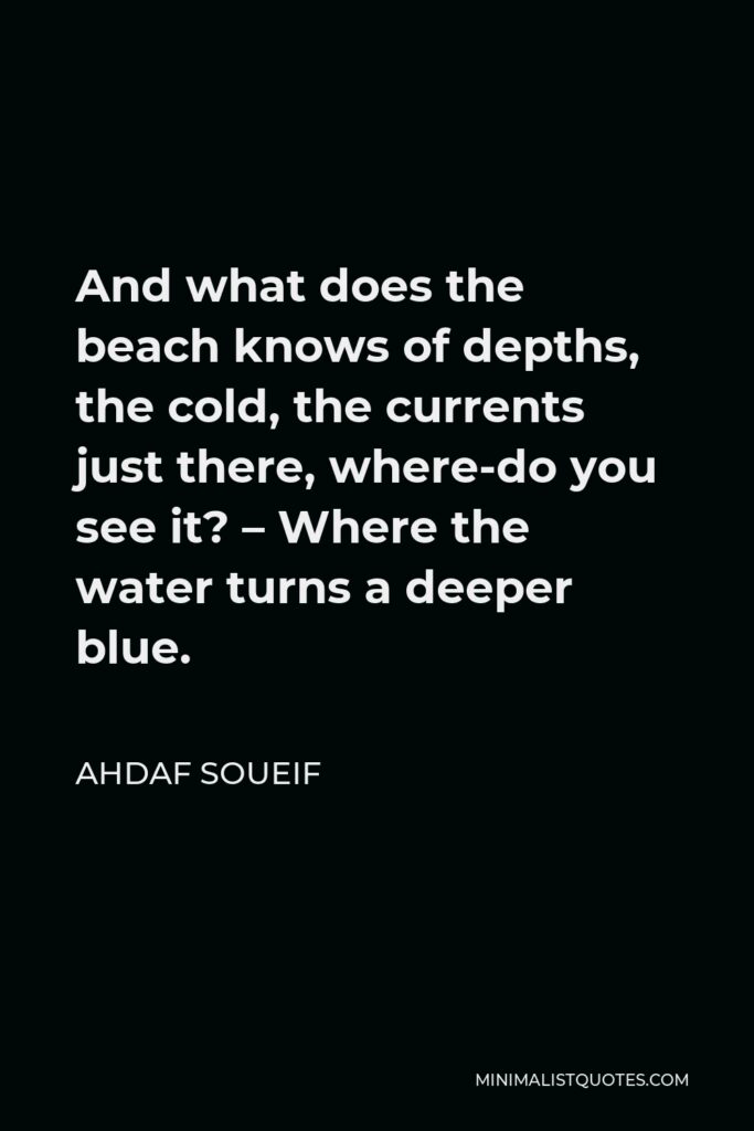 Ahdaf Soueif Quote - And what does the beach knows of depths, the cold, the currents just there, where-do you see it? – Where the water turns a deeper blue.