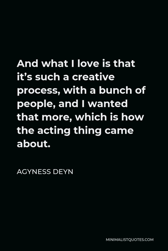 Agyness Deyn Quote - And what I love is that it’s such a creative process, with a bunch of people, and I wanted that more, which is how the acting thing came about.