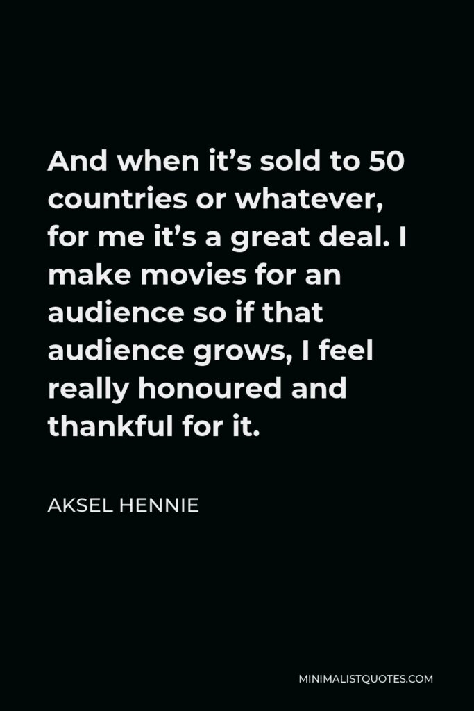 Aksel Hennie Quote - And when it’s sold to 50 countries or whatever, for me it’s a great deal. I make movies for an audience so if that audience grows, I feel really honoured and thankful for it.