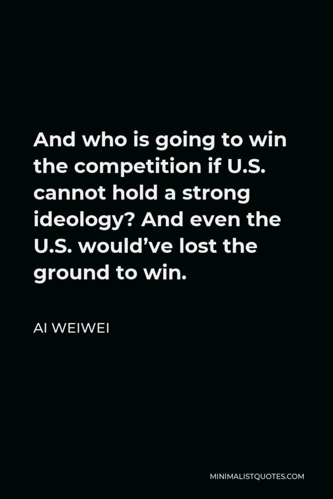 Ai Weiwei Quote - And who is going to win the competition if U.S. cannot hold a strong ideology? And even the U.S. would’ve lost the ground to win.