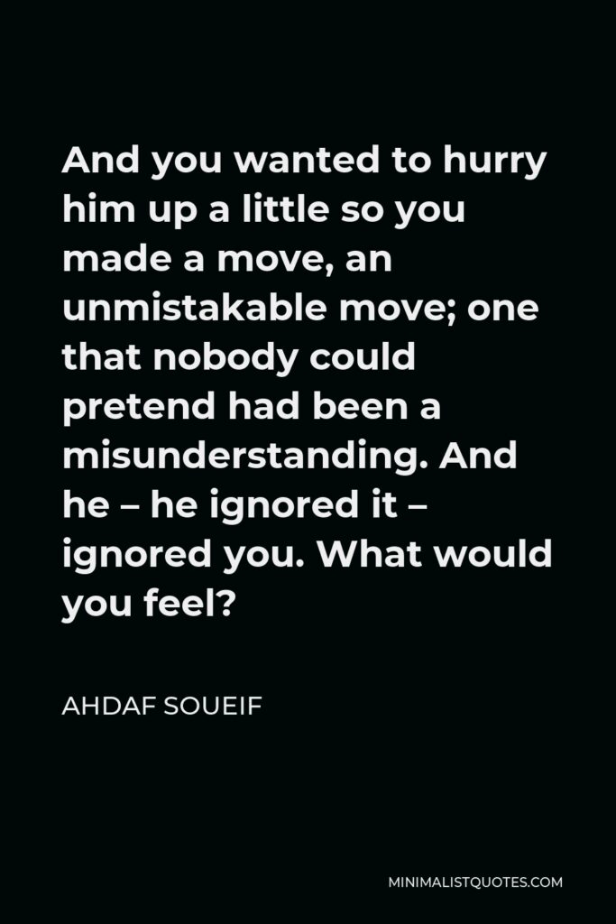 Ahdaf Soueif Quote - And you wanted to hurry him up a little so you made a move, an unmistakable move; one that nobody could pretend had been a misunderstanding. And he – he ignored it – ignored you. What would you feel?