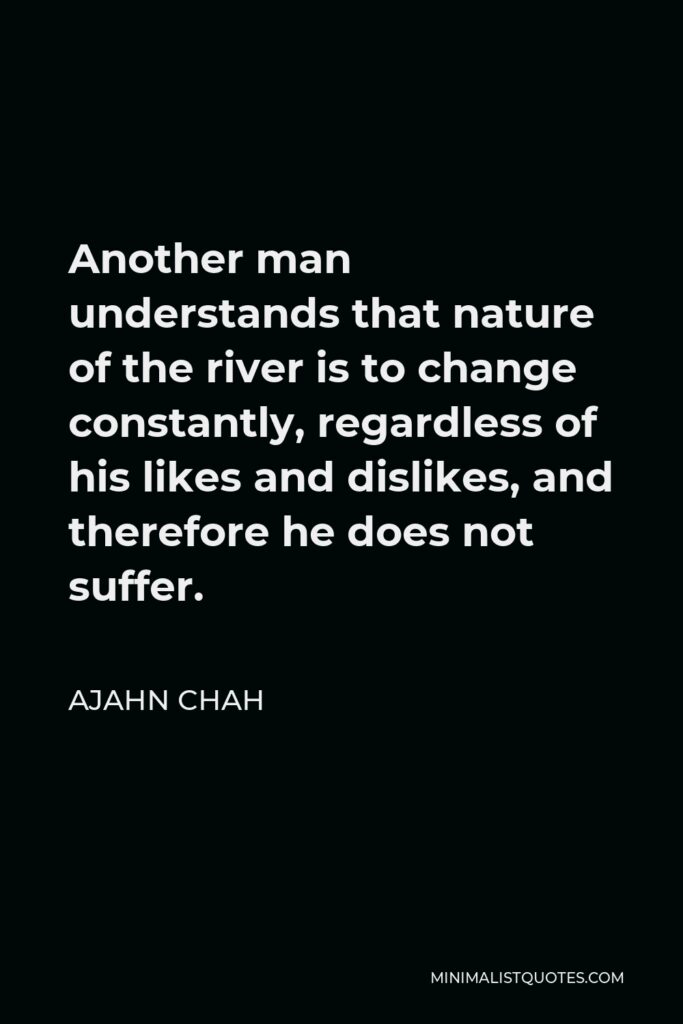 Ajahn Chah Quote - Another man understands that nature of the river is to change constantly, regardless of his likes and dislikes, and therefore he does not suffer.