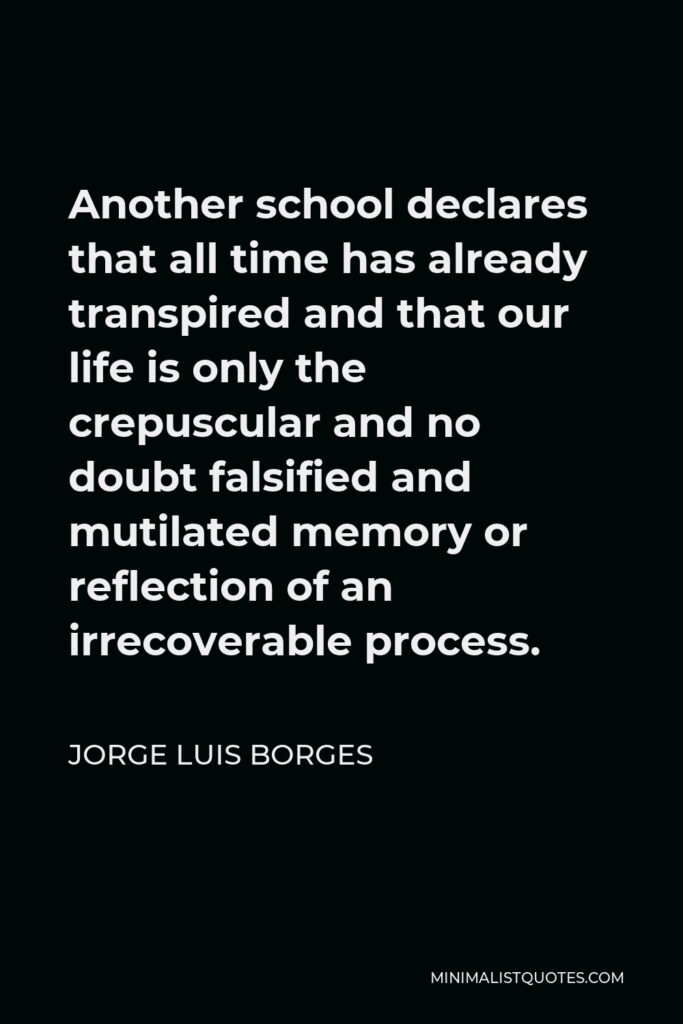 Jorge Luis Borges Quote - Another school declares that all time has already transpired and that our life is only the crepuscular and no doubt falsified and mutilated memory or reflection of an irrecoverable process.