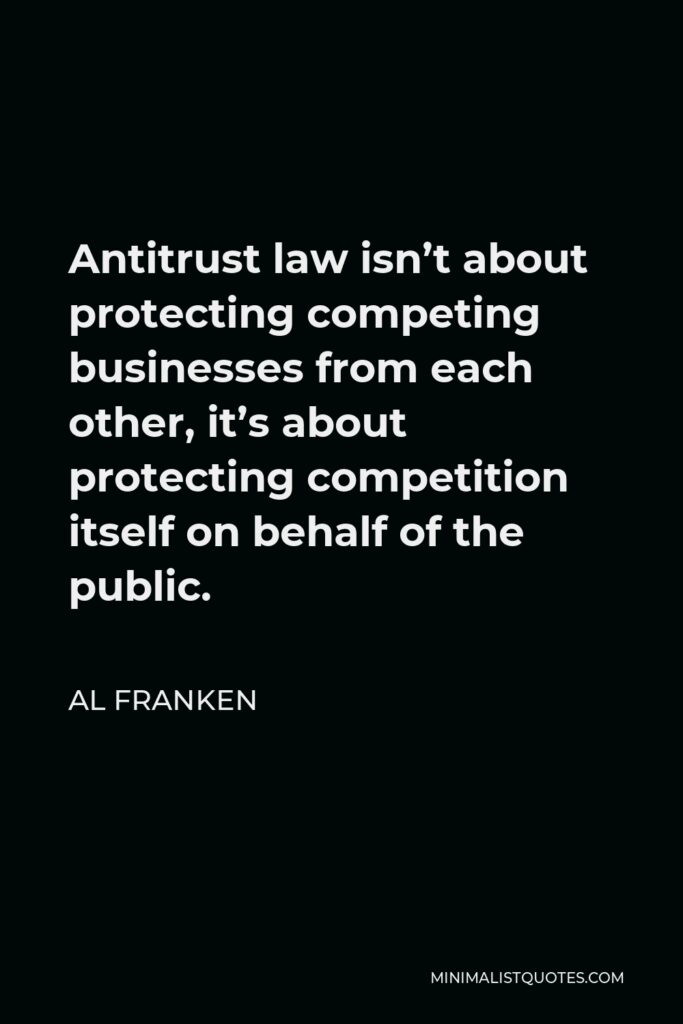 Al Franken Quote - Antitrust law isn’t about protecting competing businesses from each other, it’s about protecting competition itself on behalf of the public.