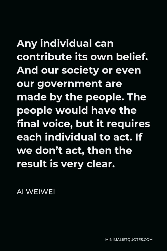 Ai Weiwei Quote - Any individual can contribute its own belief. And our society or even our government are made by the people. The people would have the final voice, but it requires each individual to act. If we don’t act, then the result is very clear.