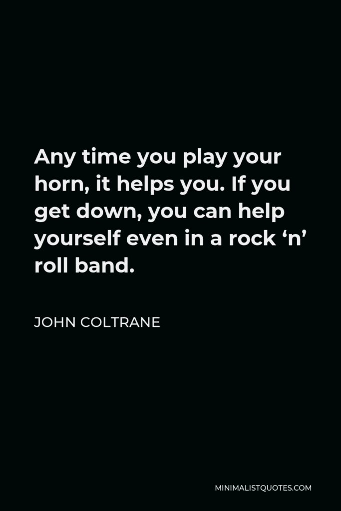 John Coltrane Quote - Any time you play your horn, it helps you. If you get down, you can help yourself even in a rock ‘n’ roll band.